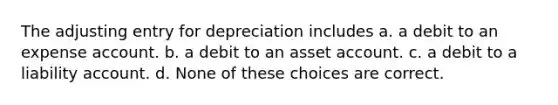 The adjusting entry for depreciation includes a. a debit to an expense account. b. a debit to an asset account. c. a debit to a liability account. d. None of these choices are correct.