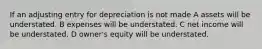 If an adjusting entry for depreciation is not made A assets will be understated. B expenses will be understated. C net income will be understated. D owner's equity will be understated.