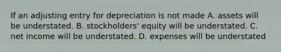 If an adjusting entry for depreciation is not made A. assets will be understated. B. stockholders' equity will be understated. C. net income will be understated. D. expenses will be understated