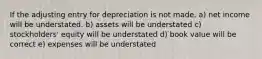 If the adjusting entry for depreciation is not made, a) net income will be understated. b) assets will be understated c) stockholders' equity will be understated d) book value will be correct e) expenses will be understated