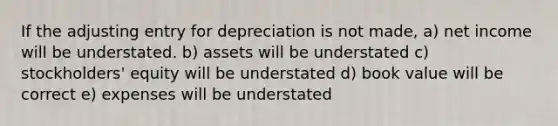 If the adjusting entry for depreciation is not made, a) net income will be understated. b) assets will be understated c) stockholders' equity will be understated d) book value will be correct e) expenses will be understated