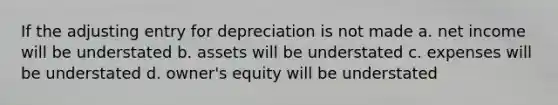 If the adjusting entry for depreciation is not made a. net income will be understated b. assets will be understated c. expenses will be understated d. owner's equity will be understated