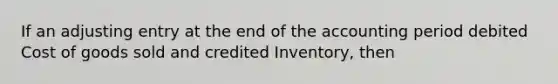 If an adjusting entry at the end of the accounting period debited Cost of goods sold and credited Inventory, then