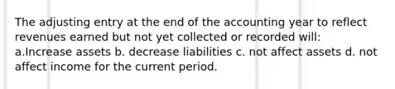 The adjusting entry at the end of the accounting year to reflect revenues earned but not yet collected or recorded will: a.Increase assets b. decrease liabilities c. not affect assets d. not affect income for the current period.