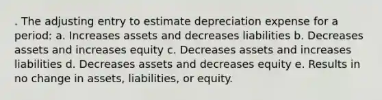 . The adjusting entry to estimate depreciation expense for a period: a. Increases assets and decreases liabilities b. Decreases assets and increases equity c. Decreases assets and increases liabilities d. Decreases assets and decreases equity e. Results in no change in assets, liabilities, or equity.