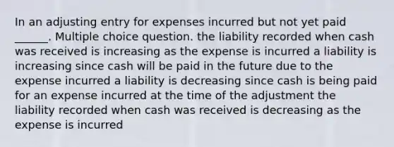 In an adjusting entry for expenses incurred but not yet paid ______. Multiple choice question. the liability recorded when cash was received is increasing as the expense is incurred a liability is increasing since cash will be paid in the future due to the expense incurred a liability is decreasing since cash is being paid for an expense incurred at the time of the adjustment the liability recorded when cash was received is decreasing as the expense is incurred