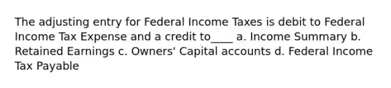 The adjusting entry for Federal Income Taxes is debit to Federal Income Tax Expense and a credit to____ a. Income Summary b. Retained Earnings c. Owners' Capital accounts d. Federal Income Tax Payable