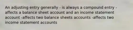 An adjusting entry generally - is always a compound entry -affects a balance sheet account and an <a href='https://www.questionai.com/knowledge/kCPMsnOwdm-income-statement' class='anchor-knowledge'>income statement</a> account -affects two balance sheets accounts -affects two income statement accounts