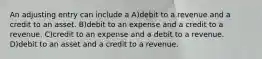 An adjusting entry can include a A)debit to a revenue and a credit to an asset. B)debit to an expense and a credit to a revenue. C)credit to an expense and a debit to a revenue. D)debit to an asset and a credit to a revenue.