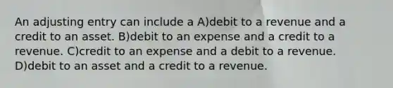 An adjusting entry can include a A)debit to a revenue and a credit to an asset. B)debit to an expense and a credit to a revenue. C)credit to an expense and a debit to a revenue. D)debit to an asset and a credit to a revenue.