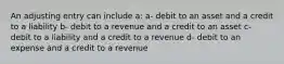 An adjusting entry can include a: a- debit to an asset and a credit to a liability b- debit to a revenue and a credit to an asset c- debit to a liability and a credit to a revenue d- debit to an expense and a credit to a revenue