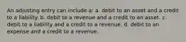 An adjusting entry can include a: a. debit to an asset and a credit to a liability. b. debit to a revenue and a credit to an asset. c. debit to a liability and a credit to a revenue. d. debit to an expense and a credit to a revenue.