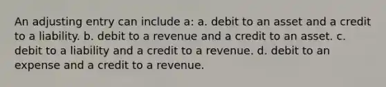 An adjusting entry can include a: a. debit to an asset and a credit to a liability. b. debit to a revenue and a credit to an asset. c. debit to a liability and a credit to a revenue. d. debit to an expense and a credit to a revenue.