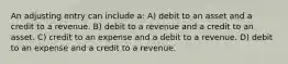 An adjusting entry can include a: A) debit to an asset and a credit to a revenue. B) debit to a revenue and a credit to an asset. C) credit to an expense and a debit to a revenue. D) debit to an expense and a credit to a revenue.