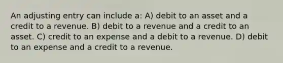 An adjusting entry can include a: A) debit to an asset and a credit to a revenue. B) debit to a revenue and a credit to an asset. C) credit to an expense and a debit to a revenue. D) debit to an expense and a credit to a revenue.