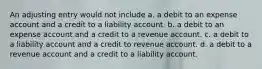 An adjusting entry would not include a. a debit to an expense account and a credit to a liability account. b. a debit to an expense account and a credit to a revenue account. c. a debit to a liability account and a credit to revenue account. d. a debit to a revenue account and a credit to a liability account.