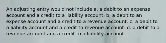 An adjusting entry would not include a. a debit to an expense account and a credit to a liability account. b. a debit to an expense account and a credit to a revenue account. c. a debit to a liability account and a credit to revenue account. d. a debit to a revenue account and a credit to a liability account.