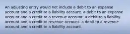 An adjusting entry would not include a debit to an expense account and a credit to a liability account. a debit to an expense account and a credit to a revenue account. a debit to a liability account and a credit to revenue account. a debit to a revenue account and a credit to a liability account.