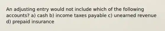 An adjusting entry would not include which of the following accounts? a) cash b) income taxes payable c) unearned revenue d) prepaid insurance