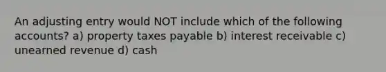 An adjusting entry would NOT include which of the following accounts? a) property taxes payable b) interest receivable c) unearned revenue d) cash