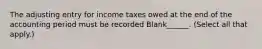 The adjusting entry for income taxes owed at the end of the accounting period must be recorded Blank______. (Select all that apply.)