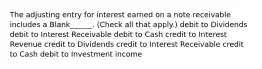 The adjusting entry for interest earned on a note receivable includes a Blank______. (Check all that apply.) debit to Dividends debit to Interest Receivable debit to Cash credit to Interest Revenue credit to Dividends credit to Interest Receivable credit to Cash debit to Investment income