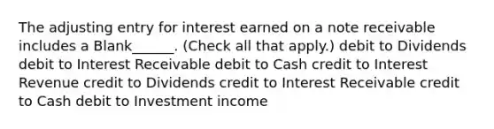 The adjusting entry for interest earned on a note receivable includes a Blank______. (Check all that apply.) debit to Dividends debit to Interest Receivable debit to Cash credit to Interest Revenue credit to Dividends credit to Interest Receivable credit to Cash debit to Investment income