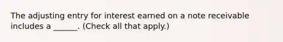 The adjusting entry for interest earned on a note receivable includes a ______. (Check all that apply.)