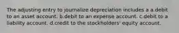 The adjusting entry to journalize depreciation includes a a.debit to an asset account. b.debit to an expense account. c.debit to a liability account. d.credit to the stockholders' equity account.