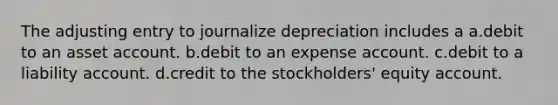 The adjusting entry to journalize depreciation includes a a.debit to an asset account. b.debit to an expense account. c.debit to a liability account. d.credit to the stockholders' equity account.