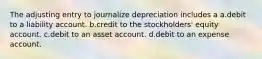 The adjusting entry to journalize depreciation includes a a.debit to a liability account. b.credit to the stockholders' equity account. c.debit to an asset account. d.debit to an expense account.