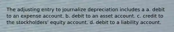 The adjusting entry to journalize depreciation includes a a. debit to an expense account. b. debit to an asset account. c. credit to the stockholders' equity account. d. debit to a liability account.