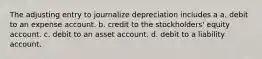 The adjusting entry to journalize depreciation includes a a. debit to an expense account. b. credit to the stockholders' equity account. c. debit to an asset account. d. debit to a liability account.