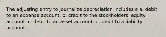 The adjusting entry to journalize depreciation includes a a. debit to an expense account. b. credit to the stockholders' equity account. c. debit to an asset account. d. debit to a liability account.