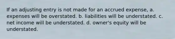 If an adjusting entry is not made for an accrued expense, a. expenses will be overstated. b. liabilities will be understated. c. net income will be understated. d. owner's equity will be understated.