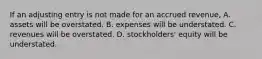 If an adjusting entry is not made for an accrued revenue, A. assets will be overstated. B. expenses will be understated. C. revenues will be overstated. D. stockholders' equity will be understated.