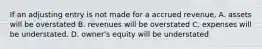 If an adjusting entry is not made for a accrued revenue, A. assets will be overstated B. revenues will be overstated C. expenses will be understated. D. owner's equity will be understated