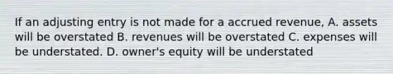 If an adjusting entry is not made for a accrued revenue, A. assets will be overstated B. revenues will be overstated C. expenses will be understated. D. owner's equity will be understated