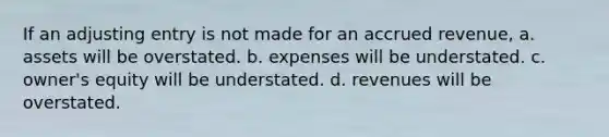 If an adjusting entry is not made for an accrued revenue, a. assets will be overstated. b. expenses will be understated. c. owner's equity will be understated. d. revenues will be overstated.