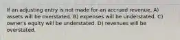 If an adjusting entry is not made for an accrued revenue, A) assets will be overstated. B) expenses will be understated. C) owner's equity will be understated. D) revenues will be overstated.