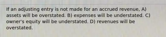 If an adjusting entry is not made for an accrued revenue, A) assets will be overstated. B) expenses will be understated. C) owner's equity will be understated. D) revenues will be overstated.