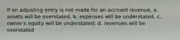 If an adjusting entry is not made for an accrued revenue, a. assets will be overstated. b. expenses will be understated. c. owner's equity will be understated. d. revenues will be overstated