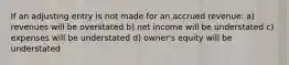 If an adjusting entry is not made for an accrued revenue: a) revenues will be overstated b) net income will be understated c) expenses will be understated d) owner's equity will be understated