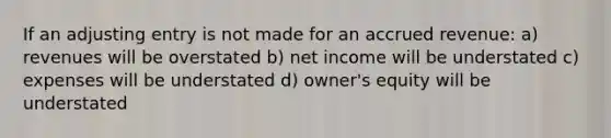 If an adjusting entry is not made for an accrued revenue: a) revenues will be overstated b) net income will be understated c) expenses will be understated d) owner's equity will be understated