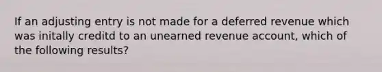 If an adjusting entry is not made for a deferred revenue which was initally creditd to an unearned revenue account, which of the following results?