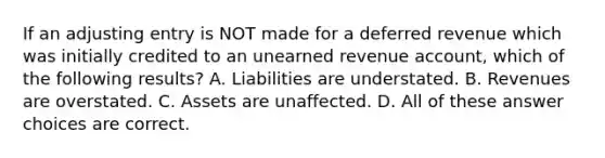 If an adjusting entry is NOT made for a deferred revenue which was initially credited to an unearned revenue account, which of the following results? A. Liabilities are understated. B. Revenues are overstated. C. Assets are unaffected. D. All of these answer choices are correct.