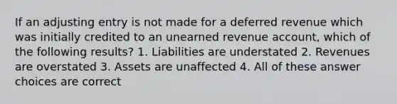 If an adjusting entry is not made for a deferred revenue which was initially credited to an unearned revenue account, which of the following results? 1. Liabilities are understated 2. Revenues are overstated 3. Assets are unaffected 4. All of these answer choices are correct