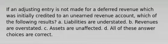 If an adjusting entry is not made for a deferred revenue which was initially credited to an unearned revenue account, which of the following results? a. Liabilities are understated. b. Revenues are overstated. c. Assets are unaffected. d. All of these answer choices are correct.