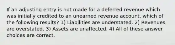 If an adjusting entry is not made for a deferred revenue which was initially credited to an unearned revenue account, which of the following results? 1) Liabilities are understated. 2) Revenues are overstated. 3) Assets are unaffected. 4) All of these answer choices are correct.