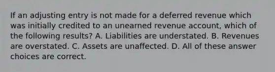 If an adjusting entry is not made for a deferred revenue which was initially credited to an unearned revenue account, which of the following results? A. Liabilities are understated. B. Revenues are overstated. C. Assets are unaffected. D. All of these answer choices are correct.